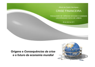 Slide 1
- Bruno de Castro Henriques -
CRISE FINANCEIRA
FACULDADE DE CIÊNCIAS SOCIAIS E HUMANAS
UNIVERSIDADE NOVA DE LISBOA
28 de Abril de 2011
Origens e Consequências da crise
e o futuro da economia mundial
 