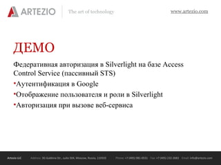 Artezio LLC Address: 3G Gubkina Str., suite 504, Moscow, Russia, 119333 Phone: +7 (495) 981-0531 Fax: +7 (495) 232-2683 Email: info@artezio.com
www.artezio.comThe art of technology
ДЕМО
Федеративная авторизация в Silverlight на базе Access
Control Service (пассивный STS)
•Аутентификация в Google
•Отображение пользователя и роли в Silverlight
•Авторизация при вызове веб-сервиса
 