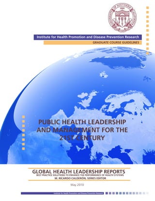 Institute for Health Promotion and Disease Prevention Research
GRADUATE COURSE GUIDELINES
Institute for Health Promotion and Disease Prevention Research
GLOBAL HEALTH LEADERSHIP REPORTSBEST PRACTICE SOLUTIONS TO ENHANCE THE PERFORMANCE OF HEALTH SYSTEMS
M. RICARDO CALDERÓN, SERIES EDITOR
PUBLIC HEALTH LEADERSHIP
AND MANAGEMENT FOR THE
21ST CENTURY
May 2010
 