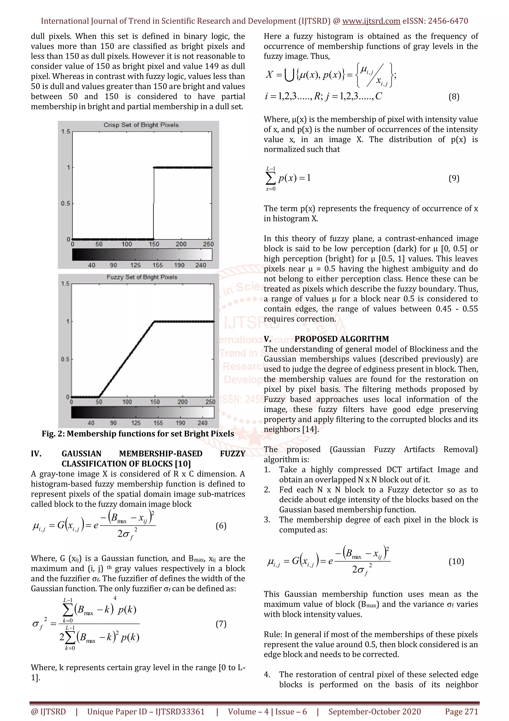 International Journal of Trend in Scientific Research and Development (IJTSRD) @ www.ijtsrd.com eISSN: 2456-6470
@ IJTSRD | Unique Paper ID – IJTSRD33361 | Volume – 4 | Issue – 6 | September-October 2020 Page 271
dull pixels. When this set is defined in binary logic, the
values more than 150 are classified as bright pixels and
less than 150 as dull pixels. However it is not reasonable to
consider value of 150 as bright pixel and value 149 as dull
pixel. Whereas in contrast with fuzzy logic, values less than
50 is dull and values greater than 150 are bright and values
between 50 and 150 is considered to have partial
membership in bright and partial membership in a dull set.
Fig. 2: Membership functions for set Bright Pixels
IV. GAUSSIAN MEMBERSHIP-BASED FUZZY
CLASSIFICATION OF BLOCKS [10]
A gray-tone image X is considered of R x C dimension. A
histogram-based fuzzy membership function is defined to
represent pixels of the spatial domain image sub-matrices
called block to the fuzzy domain image block
   
2
2
max
,,
2 f
ij
jiji
xB
exG



 (6)
Where, G (xij) is a Gaussian function, and Bmax, xij are the
maximum and (i, j) th gray values respectively in a block
and the fuzzifier σf. The fuzzifier σf defines the width of the
Gaussian function. The only fuzzifier σf can be defined as:
 
 







 1
0
2
max
41
0
max
2
)(2
)(
L
k
L
k
f
kpkB
kpkB
 (7)
Where, k represents certain gray level in the range [0 to L-
1].
Here a fuzzy histogram is obtained as the frequency of
occurrence of membership functions of gray levels in the
fuzzy image. Thus,
  ;)(),(
,
,







ji
ji
x
xpxX


CjRi .....,3,2,1;.....,3,2,1  (8)
Where, μ(x) is the membership of pixel with intensity value
of x, and p(x) is the number of occurrences of the intensity
value x, in an image X. The distribution of p(x) is
normalized such that




1
0
1)(
L
x
xp (9)
The term p(x) represents the frequency of occurrence of x
in histogram X.
In this theory of fuzzy plane, a contrast-enhanced image
block is said to be low perception (dark) for μ [0, 0.5] or
high perception (bright) for μ [0.5, 1] values. This leaves
pixels near μ = 0.5 having the highest ambiguity and do
not belong to either perception class. Hence these can be
treated as pixels which describe the fuzzy boundary. Thus,
a range of values μ for a block near 0.5 is considered to
contain edges, the range of values between 0.45 - 0.55
requires correction.
V. PROPOSED ALGORITHM
The understanding of general model of Blockiness and the
Gaussian memberships values (described previously) are
used to judge the degree of edginess present in block. Then,
the membership values are found for the restoration on
pixel by pixel basis. The filtering methods proposed by
Fuzzy based approaches uses local information of the
image, these fuzzy filters have good edge preserving
property and apply filtering to the corrupted blocks and its
neighbors [14].
The proposed (Gaussian Fuzzy Artifacts Removal)
algorithm is:
1. Take a highly compressed DCT artifact Image and
obtain an overlapped N x N block out of it.
2. Fed each N x N block to a Fuzzy detector so as to
decide about edge intensity of the blocks based on the
Gaussian based membership function.
3. The membership degree of each pixel in the block is
computed as:
   
2
2
max
,,
2 f
ij
jiji
xB
exG



 (10)
This Gaussian membership function uses mean as the
maximum value of block (Bmax) and the variance σf varies
with block intensity values.
Rule: In general if most of the memberships of these pixels
represent the value around 0.5, then block considered is an
edge block and needs to be corrected.
4. The restoration of central pixel of these selected edge
blocks is performed on the basis of its neighbor
 