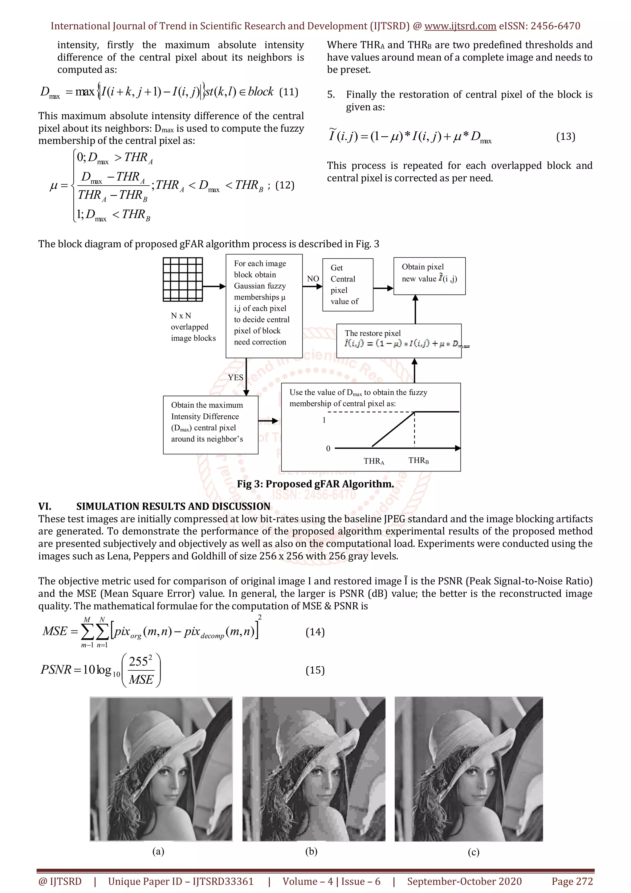 International Journal of Trend in Scientific Research and Development (IJTSRD) @ www.ijtsrd.com eISSN: 2456-6470
@ IJTSRD | Unique Paper ID – IJTSRD33361 | Volume – 4 | Issue – 6 | September-October 2020 Page 272
intensity, firstly the maximum absolute intensity
difference of the central pixel about its neighbors is
computed as:
  blocklkstjiIjkiID  ),(),()1,(maxmax (11)
This maximum absolute intensity difference of the central
pixel about its neighbors: Dmax is used to compute the fuzzy
membership of the central pixel as:













B
BA
BA
A
A
THRD
THRDTHR
THRTHR
THRD
THRD
max
max
max
max
;1
;
;0
 ; (12)
Where THRA and THRB are two predefined thresholds and
have values around mean of a complete image and needs to
be preset.
5. Finally the restoration of central pixel of the block is
given as:
max*),(*)1().(
~
DjiIjiI   (13)
This process is repeated for each overlapped block and
central pixel is corrected as per need.
The block diagram of proposed gFAR algorithm process is described in Fig. 3
Fig 3: Proposed gFAR Algorithm.
VI. SIMULATION RESULTS AND DISCUSSION
These test images are initially compressed at low bit-rates using the baseline JPEG standard and the image blocking artifacts
are generated. To demonstrate the performance of the proposed algorithm experimental results of the proposed method
are presented subjectively and objectively as well as also on the computational load. Experiments were conducted using the
images such as Lena, Peppers and Goldhill of size 256 x 256 with 256 gray levels.
The objective metric used for comparison of original image I and restored image Ĩ is the PSNR (Peak Signal-to-Noise Ratio)
and the MSE (Mean Square Error) value. In general, the larger is PSNR (dB) value; the better is the reconstructed image
quality. The mathematical formulae for the computation of MSE & PSNR is
 
2
1 1
),(),( 

M
m
N
n
decomporg nmpixnmpixMSE (14)







MSE
PSNR
2
10
255
log10 (15)
N x N
overlapped
image blocks
For each image
block obtain
Gaussian fuzzy
memberships μ
i,j of each pixel
to decide central
pixel of block
need correction
Obtain the maximum
Intensity Difference
(Dmax) central pixel
around its neighbor’s
Use the value of Dmax to obtain the fuzzy
membership of central pixel as:
0
1
THRA THRB
Obtain pixel
new value (i ,j)
The restore pixel
Get
Central
pixel
value of
Block
YES
NO
(a)
Or
igi
(b) (c)
 