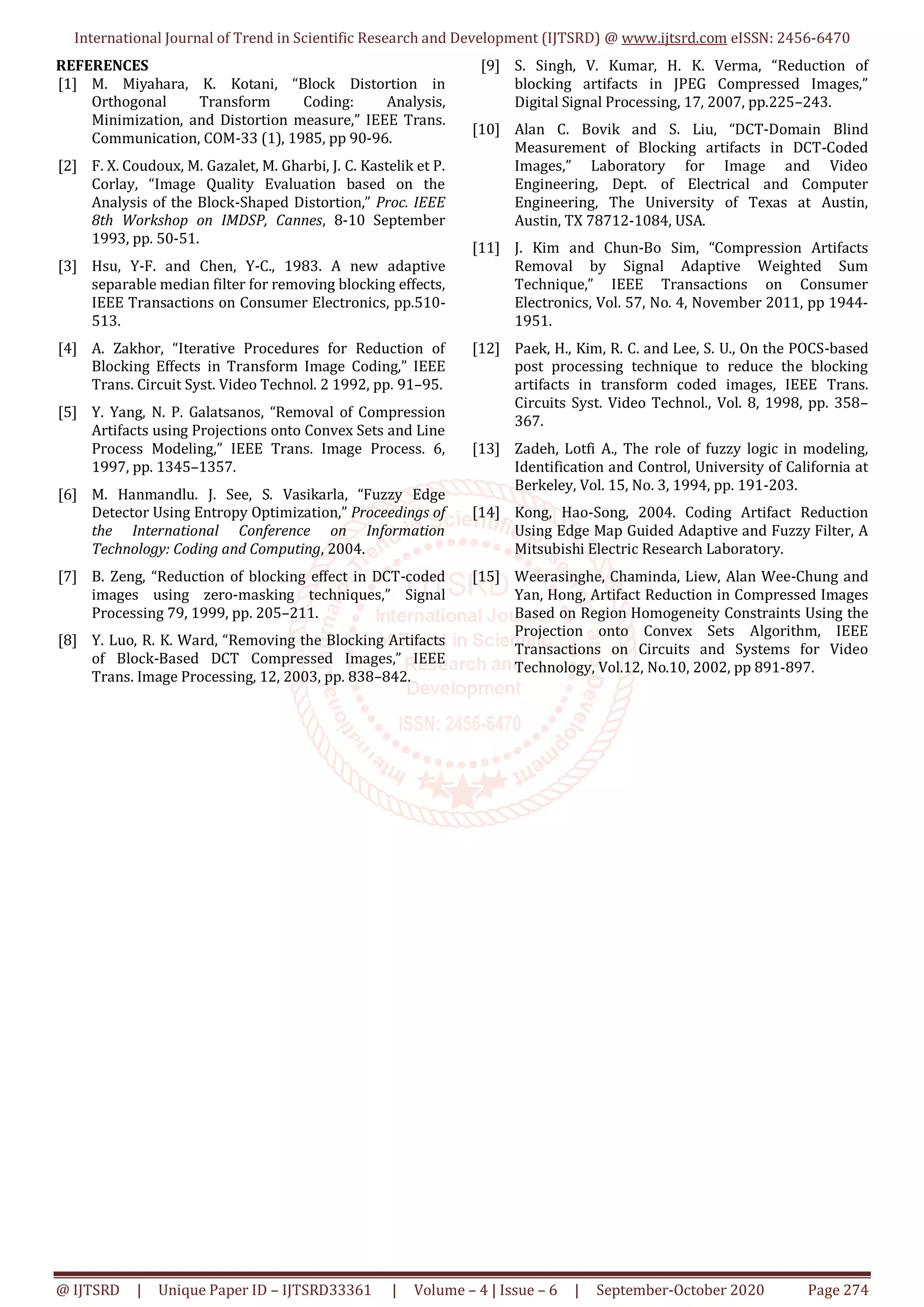 International Journal of Trend in Scientific Research and Development (IJTSRD) @ www.ijtsrd.com eISSN: 2456-6470
@ IJTSRD | Unique Paper ID – IJTSRD33361 | Volume – 4 | Issue – 6 | September-October 2020 Page 274
REFERENCES
[1] M. Miyahara, K. Kotani, “Block Distortion in
Orthogonal Transform Coding: Analysis,
Minimization, and Distortion measure,” IEEE Trans.
Communication, COM-33 (1), 1985, pp 90-96.
[2] F. X. Coudoux, M. Gazalet, M. Gharbi, J. C. Kastelik et P.
Corlay, “Image Quality Evaluation based on the
Analysis of the Block-Shaped Distortion,” Proc. IEEE
8th Workshop on IMDSP, Cannes, 8-10 September
1993, pp. 50-51.
[3] Hsu, Y-F. and Chen, Y-C., 1983. A new adaptive
separable median filter for removing blocking effects,
IEEE Transactions on Consumer Electronics, pp.510-
513.
[4] A. Zakhor, “Iterative Procedures for Reduction of
Blocking Effects in Transform Image Coding,” IEEE
Trans. Circuit Syst. Video Technol. 2 1992, pp. 91–95.
[5] Y. Yang, N. P. Galatsanos, “Removal of Compression
Artifacts using Projections onto Convex Sets and Line
Process Modeling,” IEEE Trans. Image Process. 6,
1997, pp. 1345–1357.
[6] M. Hanmandlu. J. See, S. Vasikarla, “Fuzzy Edge
Detector Using Entropy Optimization,” Proceedings of
the International Conference on Information
Technology: Coding and Computing, 2004.
[7] B. Zeng, “Reduction of blocking effect in DCT-coded
images using zero-masking techniques,” Signal
Processing 79, 1999, pp. 205–211.
[8] Y. Luo, R. K. Ward, “Removing the Blocking Artifacts
of Block-Based DCT Compressed Images,” IEEE
Trans. Image Processing, 12, 2003, pp. 838–842.
[9] S. Singh, V. Kumar, H. K. Verma, “Reduction of
blocking artifacts in JPEG Compressed Images,”
Digital Signal Processing, 17, 2007, pp.225–243.
[10] Alan C. Bovik and S. Liu, “DCT-Domain Blind
Measurement of Blocking artifacts in DCT-Coded
Images,” Laboratory for Image and Video
Engineering, Dept. of Electrical and Computer
Engineering, The University of Texas at Austin,
Austin, TX 78712-1084, USA.
[11] J. Kim and Chun-Bo Sim, “Compression Artifacts
Removal by Signal Adaptive Weighted Sum
Technique,” IEEE Transactions on Consumer
Electronics, Vol. 57, No. 4, November 2011, pp 1944-
1951.
[12] Paek, H., Kim, R. C. and Lee, S. U., On the POCS-based
post processing technique to reduce the blocking
artifacts in transform coded images, IEEE Trans.
Circuits Syst. Video Technol., Vol. 8, 1998, pp. 358–
367.
[13] Zadeh, Lotfi A., The role of fuzzy logic in modeling,
Identification and Control, University of California at
Berkeley, Vol. 15, No. 3, 1994, pp. 191-203.
[14] Kong, Hao-Song, 2004. Coding Artifact Reduction
Using Edge Map Guided Adaptive and Fuzzy Filter, A
Mitsubishi Electric Research Laboratory.
[15] Weerasinghe, Chaminda, Liew, Alan Wee-Chung and
Yan, Hong, Artifact Reduction in Compressed Images
Based on Region Homogeneity Constraints Using the
Projection onto Convex Sets Algorithm, IEEE
Transactions on Circuits and Systems for Video
Technology, Vol.12, No.10, 2002, pp 891-897.
 