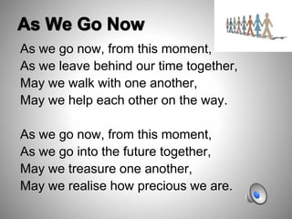 As we go now, from this moment,
As we leave behind our time together,
May we walk with one another,
May we help each other on the way.
As we go now, from this moment,
As we go into the future together,
May we treasure one another,
May we realise how precious we are.
 