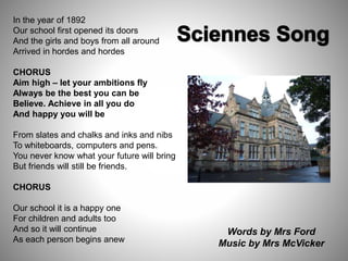 In the year of 1892
Our school first opened its doors
And the girls and boys from all around
Arrived in hordes and hordes
CHORUS
Aim high – let your ambitions fly
Always be the best you can be
Believe. Achieve in all you do
And happy you will be
From slates and chalks and inks and nibs
To whiteboards, computers and pens.
You never know what your future will bring
But friends will still be friends.
CHORUS
Our school it is a happy one
For children and adults too
And so it will continue
As each person begins anew
Words by Mrs Ford
Music by Mrs McVicker
 