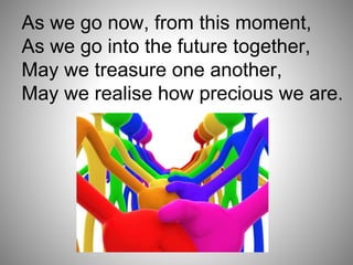 As we go now, from this moment,
As we go into the future together,
May we treasure one another,
May we realise how precious we are.
 
