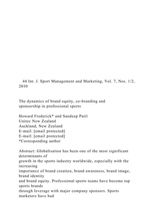 44 Int. J. Sport Management and Marketing, Vol. 7, Nos. 1/2,
2010
The dynamics of brand equity, co-branding and
sponsorship in professional sports
Howard Frederick* and Sandeep Patil
Unitec New Zealand
Auckland, New Zealand
E-mail: [email protected]
E-mail: [email protected]
*Corresponding author
Abstract: Globalisation has been one of the most significant
determinants of
growth in the sports industry worldwide, especially with the
increasing
importance of brand creation, brand awareness, brand image,
brand identity
and brand equity. Professional sports teams have become top
sports brands
through leverage with major company sponsors. Sports
marketers have had
 