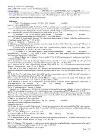 …
Journal of Science and Technology
ISSN: 2456-5660 Volume 7, Issue 10 (December 2022)
www.jst.org.in DOI:https://doi.org/10.46243/jst.2022.v7.i10.pp116 - 124
Published by: Longman Publishers www.jst.org.in
Page | 123
protocol and we anticipate that this will help towards further adoptionof HEVC in satellite networks. Future work will
investigate the implementation requirements and trade- offs of the proposed scheme that may affect the
standardization of network coding in satellite networks.
References
J. Postel, “User datagram protocol,” RFC 768, 1980. [Online]. Available:
https://www.ietf.org/rfc/rfc768.txt
S. Nazir, G. Fairhurst, and F. Verdicchio, “WiSE–A satellite-based system for remote monitoring,” International
Journal of Satellite Communications and Networking, Vol. 35, No. 3, pp. 201–214, May 2017.
H. Seferoglu and A. Markopoulou, “Delay- optimized network coding for video streaming over wireless networks,”
in IEEE International Conference on Communications, Cape Town, pp. 1– 5, 2010.
H. Bischl and G. Liva, “NEXT–Network coding satellite experiment,” [Online]. Available:
https://www.dlr.de/kn/desktopdefault.aspx/tabid- 4309/3222_read-26607/admin-1/
H. Bischl, H. Brandt, and F. Rossetto, “An experimental demonstration of Network Coding for satellite networks,”
CEAS Space Journal, Vol. 2, pp. 75–83, Jul 2011.
S. Nazir, V. Stankovic, I. Andonovic, and
D. Vukobratovic, “Application layer systematic network coding for sliced H.264/AVC video streaming,” Advances in
Multimedia, Vol. 2012, p. 916715, 2012.
P. Saxena and M. A. Vázquez-Castro, “Link layer systematic random network coding for DVB- S2X/RCS,” IEEE
Communications Letters, Vol. 19, No. 7, pp. 1161–1164, Jul. 2015.
A. A. Ajibesin, H. A. Chan, and N. Ventura, “Joint source-network-channel coding for multimedia
communications,” Accessed: 1 Dec. 2020. [Online]. Available: http://home.intekom.com/satnac/proceedings/2010/p
apers/protocols/Ajibesin%20FP%20427.pdf
J. Cloud, D. Leith, and M. Medard, “Network coded TCPcp (CTCP) performance over satellite networks,” arXiv:
1310.6635 [cs], Dec. 2013.
[10] H. Hamdoun, P. Loskot and T. O'Farrell, “Implementation trade-offs of fountain codes in LTE and LTE-A,” in 7th
International Conference on Communications and Networking, China, pp. 419– 424, Aug. 2012.
[11] H. Hamdoun and P. Loskot, “Implementing network coding in LTE and LTE-A,” in International Workshop on Smart
Wireless Communications, Luton, UK, Vol. 2, May 2012.
[12] J. Zhou, S. Yi, J. Yang, L. Zhou, and L. Lu, “Disaster transmission network based on next- generation video standard,”
in International Conference on Intelligent Computing, Automation and Systems (ICICAS), Chongqing, China, pp. 145– 149,
2019.
[13] D. D. Tan, “Network coding design for reliable satellite communication services,” EAI Endorsed Transactions on
Industrial Networks and Intelligent Systems, Vol. 6, No. 20, 2019.
[14] A. Cohen, D. Malak, V. B. Bracha, and M. Médard, “Adaptive causal network coding with feedback,” IEEE
Transactions on Communications, Vol. 68, No. 7, pp. 4325–4341, Jul. 2020.
[15] T. Dreibholz, P. Saxena, and H. Skinnemoen, “Efficient network coding for satellite applications: a live demo of
HENCSAT and NECTOR,” Accessed: 1 Dec 2020. [Online]. Available:
https://www.ieeelcn.org/lcn45demos/1570660263.p df
[16] M. A. Vázquez-Castro, P. Saxena, T. Do-Duy,
T. Vamstad, and H. Skinnemoen, “SatNetCode: Functional design and experimental validation of network coding over
satellite,” in International Symposium on Networks, Computers and Communications (ISNCC), Rome, pp. 1–6, 2018.
[17] Series H, “Audiovisual and multimedia systems infrastructure of audiovisual services–Coding of moving video, High
efficiency video coding,” International Telecommunication Union, Jun. 2019. Accessed: 1 Dec 2020. [Online]. Available:
https://www.itu.int/rec/dologin_pub.asp?lang=e&id
=T-REC-H.265-201906-S!!PDF-E&type=items
[18] H. Ashford, “UHD via satellite using HEVC,” Sep. 2013. [Online]. Available:
https://www.tvbeurope.com/production-post/uhd-
via-satellite-using-hevc
[19] S. Nazir, V. Stankovic, and D. Vukobratovic, “Unequal error protection for data partitioned H.264/AVC video streaming
with raptor and random linear codes for DVB-H networks,” in IEEE International Conference on Multimedia and Expo,
Barcelona, pp. 1–6, 2011.
[20] L. A. Larzon, M. Degermark, L. E. Jonsson, and
G. Fairhurst, “UDP Lite protocol standard,” RFC 3828, 2004. [Online]. Available:
http://www.ietf.org/rfc/rfc3828.txt
[21] S. Weithoffer and N. Wehn, “Where to go from here? New cross layer techniques for LTE turbo- code decoding at high
code rates,” Advances in Radio Science, Vol. 16, pp. 77–87, Sep. 2018.
[22] N. N. Khamiss, “An integrated forward error correction scheme for broadband satellite channels using turbo codes,”
Asian Journal of Information Technology, Vol. 9, No. 1, pp. 16–27, 2010.
 