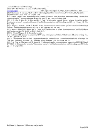 …
Journal of Science and Technology
ISSN: 2456-5660 Volume 7, Issue 10 (December 2022)
www.jst.org.in DOI:https://doi.org/10.46243/jst.2022.v7.i10.pp116 - 124
Published by: Longman Publishers www.jst.org.in
Page | 124
[23] C. Berrou and A. Glavieux, “Turbo codes,” in Encyclopedia of Telecommunications, J. G. Proakis, Ed., Apr. 2003.
[24] H. Brandt, C. Abdel Nour, N. Alagha, and
H. P. Lexow, “Digital video broadcasting-return channel via satellite linear modulation with turbo coding,” International
Journal of Satellite Communications and Networking, Vol. 32, No. 1, pp. 49–59, Feb. 2014.
[25] D. S. Ahn, S. Kim, H. W. Kim, and D. C. Park, “A cooperative transmit diversity scheme for mobile satellite
broadcasting systems,” International Journal of Satellite Communications and Networking, Vol. 28, No. 5–6, pp. 352–368,
Dec. 2010.
[26] S. Dogan, A. H. Sadka, and A. M. Kondoz “Video transmission over mobile satellite systems,” International Journal of
Satellite Communications and Networking, Vol. 18, No. 3, pp.185–205, Jun. 2000.
[27] J. Wang, L. Li, G. Zhi, Z. Zhang, and H. Zhang, “Efficient algorithms for HEVC bitrate transcoding,” Multimedia Tools
and Applications, Vol. 76, No. 24, pp. 26581–2660, 2017.
[28] G. Cebrián-Márquez, J. L. Hernández-Losada,
J. L. Martínez, and P. Cuenca. “Accelerating HEVC using heterogeneous platforms,” The Journal of Supercomputing, Vol.
71, No. 2, pp. 613–628, 2015.
[29] R. VanderMeulen and B. Cathell, “High capacity satellite communications – cost-effective bandwidth technology,” in
31st Space Symposium, Technical Track, Colorado Springs, Colorado, USA, pp. 13– 14, Apr. 2015.
[30] T. de Cola, M. Marchese, and M. Mongelli, “Evolution of satellite communications: integration of ETSI BSM and
DVB-RCS for future satellite terminals,” International Journal of Satellite Communications and Networking; Vol. 34, No. 2,
pp. 131–154, Apr. 2016.
 