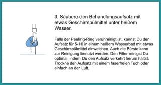 3. Säubere den Behandlungsaufsatz mit
etwas Geschirrspülmittel unter heißem
Wasser.
Falls der Peeling-Ring verunreinigt ist, kannst Du
den Aufsatz für 5-10 Minuten in einem heißem
Wasserbad mit etwas Geschirrspülmittel
einweichen. Auch die Bürste kann zur Reinigung
benutzt werden. Den Filter reinigst Du optimal,
indem Du den Aufsatz verkehrt herum hältst.
Trockne den Aufsatz mit einem faserfreien Tuch
oder einfach an der Luft.
 