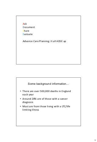 Ask
  Document
  Share
  Evaluate

  Advance Care Planning: It all ADSE up




      Some background information…

• There are over 500,000 deaths in England
  each year
• Around 28% are of those with a cancer
  diagnosis
• Most are from those living with a LTC/life
  limiting illness




                                               1
 