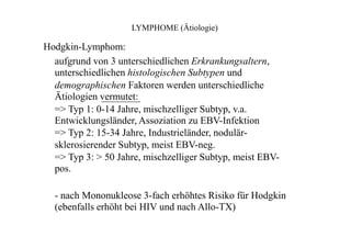 LYMPHOME (Ätiologie)
Hodgkin-Lymphom:
aufgrund von 3 unterschiedlichen Erkrankungsaltern,
unterschiedlichen histologischen Subtypen und
demographischen Faktoren werden unterschiedliche
Ätiologien vermutet:
=> Typ 1: 0-14 Jahre, mischzelliger Subtyp, v.a.
Entwicklungsländer, Assoziation zu EBV-Infektion
=> Typ 2: 15-34 Jahre, Industrieländer, nodulär-
sklerosierender Subtyp, meist EBV-neg.
=> Typ 3: > 50 Jahre, mischzelliger Subtyp, meist EBV-
pos.
- nach Mononukleose 3-fach erhöhtes Risiko für Hodgkin
(ebenfalls erhöht bei HIV und nach Allo-TX)
 