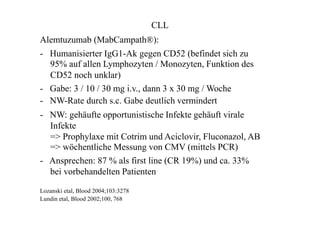 CLL
Alemtuzumab (MabCampath®):
- Humanisierter IgG1-Ak gegen CD52 (befindet sich zu
95% auf allen Lymphozyten / Monozyten, Funktion des
CD52 noch unklar)
- Gabe: 3 / 10 / 30 mg i.v., dann 3 x 30 mg / Woche
- NW-Rate durch s.c. Gabe deutlich vermindert
- NW: gehäufte opportunistische Infekte gehäuft virale
Infekte
=> Prophylaxe mit Cotrim und Aciclovir, Fluconazol, AB
=> wöchentliche Messung von CMV (mittels PCR)
- Ansprechen: 87 % als first line (CR 19%) und ca. 33%
bei vorbehandelten Patienten
Lozanski etal, Blood 2004;103:3278
Lundin etal, Blood 2002;100, 768
 