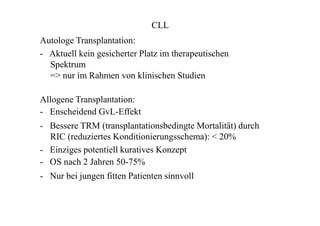CLL
Autologe Transplantation:
- Aktuell kein gesicherter Platz im therapeutischen
Spektrum
=> nur im Rahmen von klinischen Studien
Allogene Transplantation:
- Enscheidend GvL-Effekt
- Bessere TRM (transplantationsbedingte Mortalität) durch
RIC (reduziertes Konditionierungsschema): < 20%
- Einziges potentiell kuratives Konzept
- OS nach 2 Jahren 50-75%
- Nur bei jungen fitten Patienten sinnvoll
 