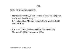 CLL
Risiko für ein Zweitcarcinom:
• Mehr als doppelt (2,2-fach) so hohes Risiko i. Vergleich
zur Normalbevölkerung.
RF: hohes Alter, Männer, hohes ß2-MG, erhöhte LDH,
erhöhtes Krea
• V.a. Haut (30%), Melanom (8%), Prostata (13%),
Mamma-Ca (9%), Lymphome (8%)
Tsimberidou etal, JCO 2009;27:904
 