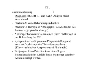 CLL
Zusammenfassung :
- Diagnose: BB, Diff-BB und FACS-Analyse meist
ausreichend
- Stadium A: keine Behandlungsindikation
- Stadium C: Therapie in Abhängigkeit des Zustandes des
Patienten (go go oder slow go)
- Antikörper haben inzwischen einen festen Stellenwert in
der Behandlung der CLL
- Zytogenetik erlaubt genauere Prognosestellung und
auch evt. Vorhersage des Therapieansprechens
(17p- => schlechtes Ansprechen auf Fludarabin)
- Bei jungen, fitten Patienten kann eine allogene
Transplantation (im Rezidiv !!) als möglicher kurativer
Ansatz überlegt werden
 