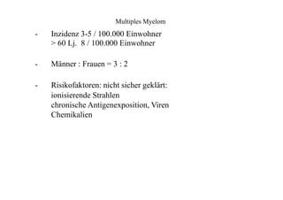 Multiples Myelom
-
-
-
Inzidenz 3-5 / 100.000 Einwohner
> 60 Lj. 8 / 100.000 Einwohner
Männer : Frauen = 3 : 2
Risikofaktoren: nicht sicher geklärt:
ionisierende Strahlen
chronische Antigenexposition, Viren
Chemikalien
 