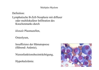 Multiples Myelom
Definition:
Lymphatische B-Zell-Neoplasie mit diffuser
oder multilokulärer Infiltration des
Knochenmarks durch
klonale Plasmazellen,
Osteolysen,
Insuffizienz der Hämatopoese
(führend: Anämie),
Nierenfunktionsbeeinträchtigung,
Hyperkalziämie.
 