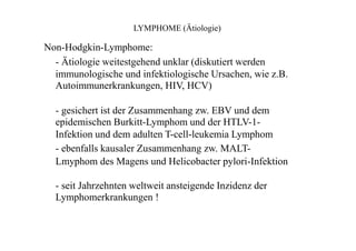 LYMPHOME (Ätiologie)
Non-Hodgkin-Lymphome:
- Ätiologie weitestgehend unklar (diskutiert werden
immunologische und infektiologische Ursachen, wie z.B.
Autoimmunerkrankungen, HIV, HCV)
- gesichert ist der Zusammenhang zw. EBV und dem
epidemischen Burkitt-Lymphom und der HTLV-1-
Infektion und dem adulten T-cell-leukemia Lymphom
- ebenfalls kausaler Zusammenhang zw. MALT-
Lmyphom des Magens und Helicobacter pylori-Infektion
- seit Jahrzehnten weltweit ansteigende Inzidenz der
Lymphomerkrankungen !
 