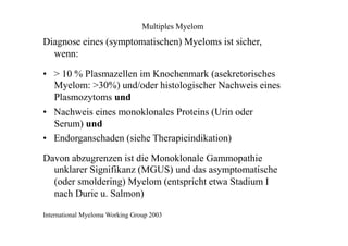 Multiples Myelom
Diagnose eines (symptomatischen) Myeloms ist sicher,
wenn:
• > 10 % Plasmazellen im Knochenmark (asekretorisches
Myelom: >30%) und/oder histologischer Nachweis eines
Plasmozytoms und
• Nachweis eines monoklonales Proteins (Urin oder
Serum) und
• Endorganschaden (siehe Therapieindikation)
Davon abzugrenzen ist die Monoklonale Gammopathie
unklarer Signifikanz (MGUS) und das asymptomatische
(oder smoldering) Myelom (entspricht etwa Stadium I
nach Durie u. Salmon)
International Myeloma Working Group 2003
 