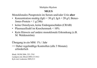 Multiples Myelom
MGUS
Monoklonales Paraprotein im Serum und/oder Urin aber
• Konzentration niedrig (IgG < 30 g/l, IgA < 20 g/l, Bence-
Jones-Protein < 1 g/24h)
• keine Osteolysen, keine Endorganschäden (CRAB)
• Plasmazellzahl im Knochenmark < 10%
• Kein Hinweis auf andere monoklonale Erkrankung (z.B.
M. Waldenström)
Übergang in ein MM: 1% / Jahr
=> Daher regelmäßige Kontrollen (alle 3 Monate)
erforderlich
Bladé, NEJM 2006, 355, 2765
Landgren etal, Blood 2009;113:5412
Kyle etal, Leukemia 2009;23:3
 