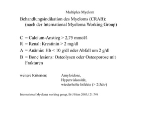 Multiples Myelom
Behandlungsindikation des Myeloms (CRAB):
(nach der International Myeloma Working Group)
C
R
A
B
= Calcium-Anstieg > 2,75 mmol/l
= Renal: Kreatinin > 2 mg/dl
= Anämie: Hb < 10 g/dl oder Abfall um 2 g/dl
= Bone lesions: Osteolysen oder Osteoporose mit
Frakturen
weitere Kriterien: Amyloidose,
Hyperviskosität,
wiederholte Infekte (> 2/Jahr)
International Myeloma working group, Br J Hem 2003;121:749
 