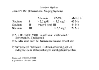 Multiples Myelom
„neuer“: ISS (International Staging System)
Albumin ß2-MG Mittl. OS
Stadium
Stadium
Stadium
I
II
III
> 3,5 g/dl < 3,5 mg/l
weder I noch III
> 5,5 mg/l
62 Mo
44 Mo
29 Mo
ABER: erstellt VOR Einsatz von Lenalidomid /
Bortezomib / Thalidomid
ß2-MG kann auch bei Niereninsuffizienz erhöht sein
Zur weiteren / besseren Risikoeinschätzung sollten
zytogenetische Untersuchungen durchgeführt werden
Greipp etal, JCO 2005;23:3412
Rajkumar etal, Leukemia 2009
 