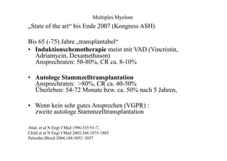 Multiples Myelom
„State of the art“ bis Ende 2007 (Kongress ASH)
Bis 65 (-75) Jahre „transplantabel“
• Induktionschemotherapie meist mit VAD (Vincristin,
Adriamycin, Dexamethason)
Ansprechraten: 50-80%, CR ca. 8-10%
• Autologe Stammzelltransplantation
Ansprechraten: >80%, CR ca. 40-50%
Überleben: 54-72 Monate bzw. ca. 50% nach 5 Jahren,
• Wenn kein sehr gutes Ansprechen (VGPR) :
zweite autologe Stammzelltransplantation
Attal, et al N Engl J Med 1996;335:91-7,
Child et al N Engl J Med 2003;348:1875-1883
Palumbo Blood 2004;104:3052–3057
 