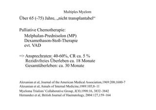 Multiples Myelom
Über 65 (-75) Jahre, „nicht transplantabel“
Palliative Chemotherapie:
Melphalan-Prednisolon (MP)
Dexamethason-Stoß-Therapie
evt. VAD
=> Ansprechraten: 40-60%, CR ca. 5 %
Rezidivfreies Überleben ca. 18 Monate
Gesamtüberleben: ca. 30 Monate
Alexanian et al, Journal of the American Medical Association,1969:208;1680-7
Alexanian et al, Annals of Internal Medicine,1989:105;8–11
Myeloma Trialists’ Collaborative Group, JCO,1998:16, 3832–3842
Hernandez et al, British Journal of Haematology, 2004:127,159–164
 