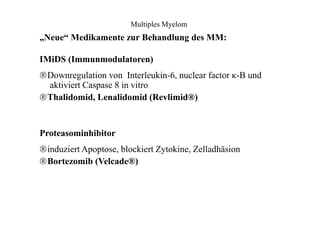 Multiples Myelom
„Neue“ Medikamente zur Behandlung des MM:
IMiDS (Immunmodulatoren)
Downregulation von Interleukin-6, nuclear factor κ-B und
aktiviert Caspase 8 in vitro
Thalidomid, Lenalidomid (Revlimid®)
Proteasominhibitor
induziert Apoptose, blockiert Zytokine, Zelladhäsion
Bortezomib (Velcade®)
 