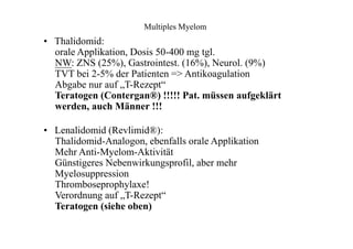 Multiples Myelom
• Thalidomid:
orale Applikation, Dosis 50-400 mg tgl.
NW: ZNS (25%), Gastrointest. (16%), Neurol. (9%)
TVT bei 2-5% der Patienten => Antikoagulation
Abgabe nur auf „T-Rezept“
Teratogen (Contergan®) !!!!! Pat. müssen aufgeklärt
werden, auch Männer !!!
• Lenalidomid (Revlimid®):
Thalidomid-Analogon, ebenfalls orale Applikation
Mehr Anti-Myelom-Aktivität
Günstigeres Nebenwirkungsprofil, aber mehr
Myelosuppression
Thromboseprophylaxe!
Verordnung auf „T-Rezept“
Teratogen (siehe oben)
 