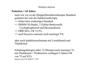 Multiples Myelom
Patienten < 65 Jahre:
nach wie vor ist die (Doppel)hochdosistherapie Standard
geändert hat sich die Induktionstherapie
=> bisher kein eindeutiger Standard
=> DSMM XI-Studie: 3 Zyklen Bortezomib,
Cyclophosphamid und Dexamethason
=> ORR 84%, CR 12,5%
=> auch besseres outcome nach autologer TX
aber auch Induktionsschemata mit Lenalidomid und
Thalidomid
Erhaltungstherapie (über 12 Monate) nach autologer Tx
mit Thalidomid + Prednisolon verlängert 3-Jahres OS
von 75 auf 83%
Spencer etal, JCO 2009;27: 1788
 