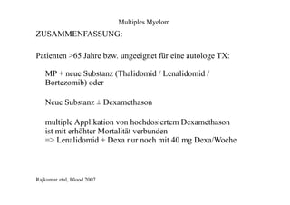 Multiples Myelom
ZUSAMMENFASSUNG:
Patienten >65 Jahre bzw. ungeeignet für eine autologe TX:
MP + neue Substanz (Thalidomid / Lenalidomid /
Bortezomib) oder
Neue Substanz ± Dexamethason
multiple Applikation von hochdosiertem Dexamethason
ist mit erhöhter Mortalität verbunden
=> Lenalidomid + Dexa nur noch mit 40 mg Dexa/Woche
Rajkumar etal, Blood 2007
 