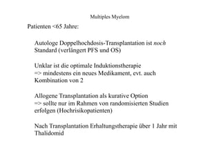 Multiples Myelom
Patienten <65 Jahre:
Autologe Doppelhochdosis-Transplantation ist noch
Standard (verlängert PFS und OS)
Unklar ist die optimale Induktionstherapie
=> mindestens ein neues Medikament, evt. auch
Kombination von 2
Allogene Transplantation als kurative Option
=> sollte nur im Rahmen von randomisierten Studien
erfolgen (Hochrisikopatienten)
Nach Transplantation Erhaltungstherapie über 1 Jahr mit
Thalidomid
 