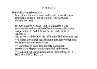 LYMPHOME
B-Zell-Rezeptor(komplex):
besteht aus 2 identischen Leicht- und Schwerketten-
Immunglobulinen (die über eine Disulfidbrücke
verbunden sind)
Im KM werden Schwer- und Leichtketten-Gene
rearrangiert und mit einem Oberflächen-Ag-Rezeptor
ausgestattet => findet dieser Schritt nicht statt =>
Apoptose
ansonsten wird das KM als reife naive B-Zelle verlassen
=>können dort durch Ag-Bindung aktiviert werden und
bei Immunantwort mitwirken
=> durchlaufen dazu eine klonale Expansion
(somatische Hypermutation und Rekombination)
=> dadurch evt. Aktivierung eines Protoonkogens (z.B.
BCL-6, c-MYC, BCL-2)
 