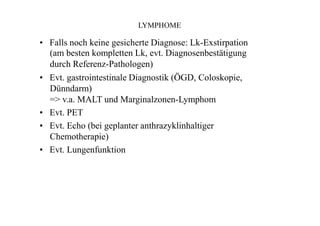 LYMPHOME
• Falls noch keine gesicherte Diagnose: Lk-Exstirpation
(am besten kompletten Lk, evt. Diagnosenbestätigung
durch Referenz-Pathologen)
• Evt. gastrointestinale Diagnostik (ÖGD, Coloskopie,
Dünndarm)
=> v.a. MALT und Marginalzonen-Lymphom
• Evt. PET
• Evt. Echo (bei geplanter anthrazyklinhaltiger
Chemotherapie)
• Evt. Lungenfunktion
 