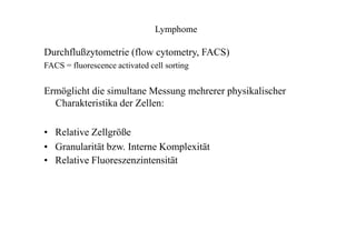 Lymphome
Durchflußzytometrie (flow cytometry, FACS)
FACS = fluorescence activated cell sorting
Ermöglicht die simultane Messung mehrerer physikalischer
Charakteristika der Zellen:
• Relative Zellgröße
• Granularität bzw. Interne Komplexität
• Relative Fluoreszenzintensität
 