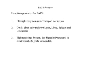 FACS-Analyse
Hauptkomponenten des FACS:
1.
2.
3.
Flüssigkeitssystem zum Transport der Zellen
Optik: einer oder mehrere Laser, Linse, Spiegel und
Detektoren
Elektronisches System, das Signale (Photonen) in
elektronische Signale umwandelt.
 