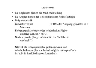 LYMPHOME
• Lk-Regionen: dienen der Stadieneinteilung
• Lk-Areale: dienen der Bestimmung der Risikofaktoren
• B-Symptomatik:
Gewichtsverlust : >10% des Ausgangsgewichts in 6
Monaten
Fieber: persistierendes oder wiederholtes Fieber
unklarer Genese > 38°C
Nachtschweiß: (Frage müssen Sie Ihr Nachthemd
wechseln?)
NICHT als B-Symptomatik gelten Juckreiz und
Alkoholschmerz (der v.a. beim Hodgkin hochspezifisch
ist, z.B. in Rezidivdiagnostik nutzbar)
 