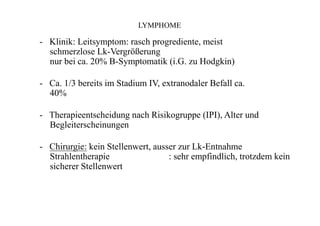 LYMPHOME
- Klinik: Leitsymptom: rasch progrediente, meist
schmerzlose Lk-Vergrößerung
nur bei ca. 20% B-Symptomatik (i.G. zu Hodgkin)
- Ca. 1/3 bereits im Stadium IV, extranodaler Befall ca.
40%
- Therapieentscheidung nach Risikogruppe (IPI), Alter und
Begleiterscheinungen
- Chirurgie: kein Stellenwert, ausser zur Lk-Entnahme
Strahlentherapie : sehr empfindlich, trotzdem kein
sicherer Stellenwert
 