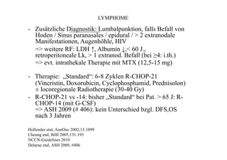 LYMPHOME
- Zusätzliche Diagnostik: Lumbalpunktion, falls Befall von
Hoden / Sinus paranasales / epidural / > 2 extranodale
Manifestationen, Augenhöhle, HIV
=> weitere RF: LDH ↑, Albumin ↓,< 60 J.,
retroperitoneale Lk, > 1 extranod. Befall (bei ≥4: i.th.)
=> evt. intrathekale Therapie mit MTX (12,5-15 mg)
- Therapie: „Standard“: 6-8 Zyklen R-CHOP-21
(Vincristin, Doxorubicin, Cyclophosphamid, Prednisolon)
± locoregionale Radiotherapie (30-40 Gy)
- R-CHOP-21 vs -14: bisher „Standard“ bei Pat. > 65 J: R-
CHOP-14 (mit G-CSF)
=> ASH 2009 (# 406): kein Unterschied bzgl. DFS,OS
nach 3 Jahren
Hollender etal, AnnOnc 2002;13:1099
Cheung etal, BJH 2005;131:193
NCCN-Guidelines 2010
Delarue etal, ASH 2009, #406
 