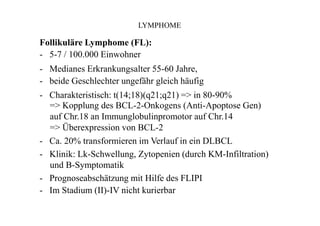 LYMPHOME
Follikuläre Lymphome (FL):
- 5-7 / 100.000 Einwohner
- Medianes Erkrankungsalter 55-60 Jahre,
- beide Geschlechter ungefähr gleich häufig
- Charakteristisch: t(14;18)(q21;q21) => in 80-90%
=> Kopplung des BCL-2-Onkogens (Anti-Apoptose Gen)
auf Chr.18 an Immunglobulinpromotor auf Chr.14
=> Überexpression von BCL-2
- Ca. 20% transformieren im Verlauf in ein DLBCL
- Klinik: Lk-Schwellung, Zytopenien (durch KM-Infiltration)
und B-Symptomatik
- Prognoseabschätzung mit Hilfe des FLIPI
- Im Stadium (II)-IV nicht kurierbar
 