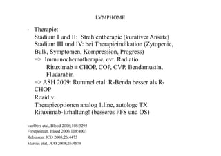 LYMPHOME
- Therapie:
Stadium I und II: Strahlentherapie (kurativer Ansatz)
Stadium III und IV: bei Therapieindikation (Zytopenie,
Bulk, Symptomen, Kompression, Progress)
=> Immunochemotherapie, evt. Radiatio
Rituximab ± CHOP, COP, CVP, Bendamustin,
Fludarabin
=> ASH 2009: Rummel etal: R-Benda besser als R-
CHOP
Rezidiv:
Therapieoptionen analog 1.line, autologe TX
Rituximab-Erhaltung! (besseres PFS und OS)
vanOers etal, Blood 2006;108:3295
Forstpointer, Blood 2006;108:4003
Robinson, JCO 2008;26:4473
Marcus etal, JCO 2008;26:4579
 