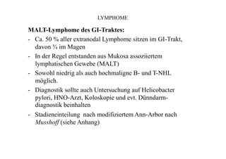 LYMPHOME
MALT-Lymphome des GI-Traktes:
- Ca. 50 % aller extranodal Lymphome sitzen im GI-Trakt,
davon ¾ im Magen
- In der Regel entstanden aus Mukosa assoziiertem
lymphatischen Gewebe (MALT)
- Sowohl niedrig als auch hochmaligne B- und T-NHL
möglich.
- Diagnostik sollte auch Untersuchung auf Helicobacter
pylori, HNO-Arzt, Koloskopie und evt. Dünndarm-
diagnostik beinhalten
- Stadieneinteilung nach modifiziertem Ann-Arbor nach
Musshoff (siehe Anhang)
 