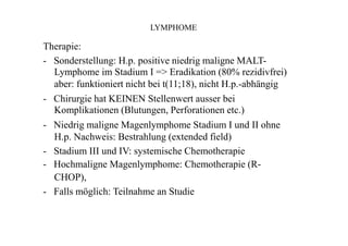 LYMPHOME
Therapie:
- Sonderstellung: H.p. positive niedrig maligne MALT-
Lymphome im Stadium I => Eradikation (80% rezidivfrei)
aber: funktioniert nicht bei t(11;18), nicht H.p.-abhängig
- Chirurgie hat KEINEN Stellenwert ausser bei
Komplikationen (Blutungen, Perforationen etc.)
- Niedrig maligne Magenlymphome Stadium I und II ohne
H.p. Nachweis: Bestrahlung (extended field)
- Stadium III und IV: systemische Chemotherapie
- Hochmaligne Magenlymphome: Chemotherapie (R-
CHOP),
- Falls möglich: Teilnahme an Studie
 