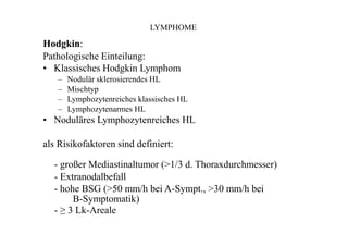 LYMPHOME
Hodgkin:
Pathologische Einteilung:
• Klassisches Hodgkin Lymphom
–
–
–
–
Nodulär sklerosierendes HL
Mischtyp
Lymphozytenreiches klassisches HL
Lymphozytenarmes HL
• Noduläres Lymphozytenreiches HL
als Risikofaktoren sind definiert:
- großer Mediastinaltumor (>1/3 d. Thoraxdurchmesser)
- Extranodalbefall
- hohe BSG (>50 mm/h bei A-Sympt., >30 mm/h bei
B-Symptomatik)
- ≥ 3 Lk-Areale
 