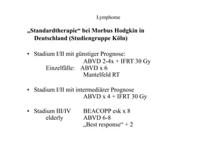 Lymphome
„Standardtherapie“ bei Morbus Hodgkin in
Deutschland (Studiengruppe Köln)
• Stadium I/II mit günstiger Prognose:
ABVD 2-4x + IFRT 30 Gy
Einzelfälle: ABVD x 6
Mantelfeld RT
• Stadium I/II mit intermediärer Prognose
ABVD x 4 + IFRT 30 Gy
• Stadium III/IV
elderly
BEACOPP esk x 8
ABVD 6-8
„Best response“ + 2
 