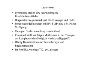 LYMPHOME
• Lymphome stellen eine sehr heterogene
Krankheitsentität dar
• Diagnostik: wegweisend sind Lk-Histologie und FACS
• Prognosemodelle: stehen mit IPI, FLIPI und s-MIPI zur
Verfügung
• Therapie: Stadieneinteilung entscheidend
• Rituximab stellt wichtigen Meilenstein in der Therapie
der Lymphome dar (Hodgkin wird aktuell geprüft)
• Häufig Kombination aus Chemotherapie und
Strahlentherapie
• Im Rezidiv: Autologe TX , evt. allogen
 