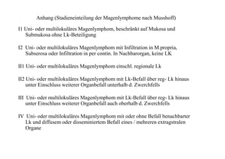 Anhang (Stadieneinteilung der Magenlymphome nach Musshoff)
I1 Uni- oder multilokuläres Magenlymphom, beschränkt auf Mukosa und
Submukosa ohne Lk-Beteiligung
I2 Uni- oder multilokuläres Magenlymphom mit Infiltration in M.propria,
Subserosa oder Infiltration in per contin. In Nachbarorgan, keine LK
II1 Uni- oder multilokuläres Magenlymphom einschl. regionale Lk
II2 Uni- oder multilokuläres Magenlymphom mit Lk-Befall über reg- Lk hinaus
unter Einschluss weiterer Organbefall unterhalb d. Zwerchfells
III Uni- oder multilokuläres Magenlymphom mit Lk-Befall über reg- Lk hinaus
unter Einschluss weiterer Organbefall auch oberhalb d. Zwerchfells
IV Uni- oder multilokuläres Magenlymphom mit oder ohne Befall benachbarter
Lk und diffusem oder disseminiertem Befall eines / mehreren extragstralen
Organe
 