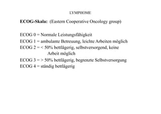 LYMPHOME
ECOG-Skala: (Eastern Cooperative Oncology group)
ECOG 0 = Normale Leistungsfähigkeit
ECOG 1 = ambulante Betreuung, leichte Arbeiten möglich
ECOG 2 = < 50% bettlägerig, selbstversorgend, keine
Arbeit möglich
ECOG 3 = > 50% bettlägerig, begrenzte Selbstversorgung
ECOG 4 = ständig bettlägerig
 