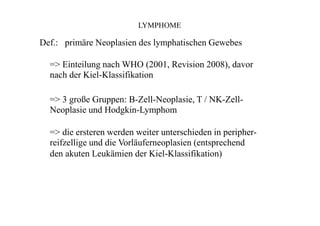 LYMPHOME
Def.: primäre Neoplasien des lymphatischen Gewebes
=> Einteilung nach WHO (2001, Revision 2008), davor
nach der Kiel-Klassifikation
=> 3 große Gruppen: B-Zell-Neoplasie, T / NK-Zell-
Neoplasie und Hodgkin-Lymphom
=> die ersteren werden weiter unterschieden in peripher-
reifzellige und die Vorläuferneoplasien (entsprechend
den akuten Leukämien der Kiel-Klassifikation)
 
